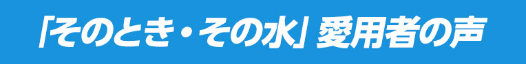 「そのとき・その水」愛用者の声