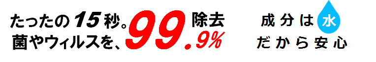 たったの15秒。菌やウィルスを99.9％除去　成分は水だから安心