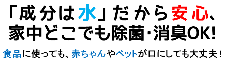 成分は水だから安心、家中どこでも除菌・消臭OK！食品に使ってもペットや赤ちゃんが口にしても大丈夫！