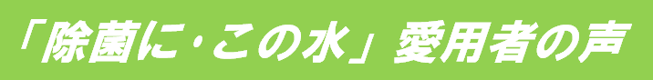 「除菌に･この水」愛用者の声