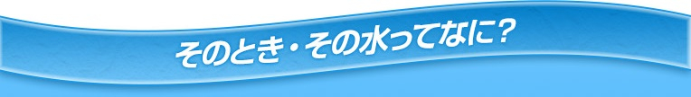 そのとき・その水ってなに？